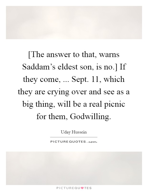 [The answer to that, warns Saddam's eldest son, is no.] If they come, ... Sept. 11, which they are crying over and see as a big thing, will be a real picnic for them, Godwilling. Picture Quote #1