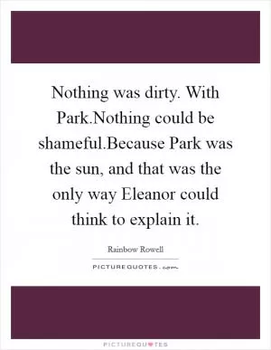 Nothing was dirty. With Park.Nothing could be shameful.Because Park was the sun, and that was the only way Eleanor could think to explain it Picture Quote #1