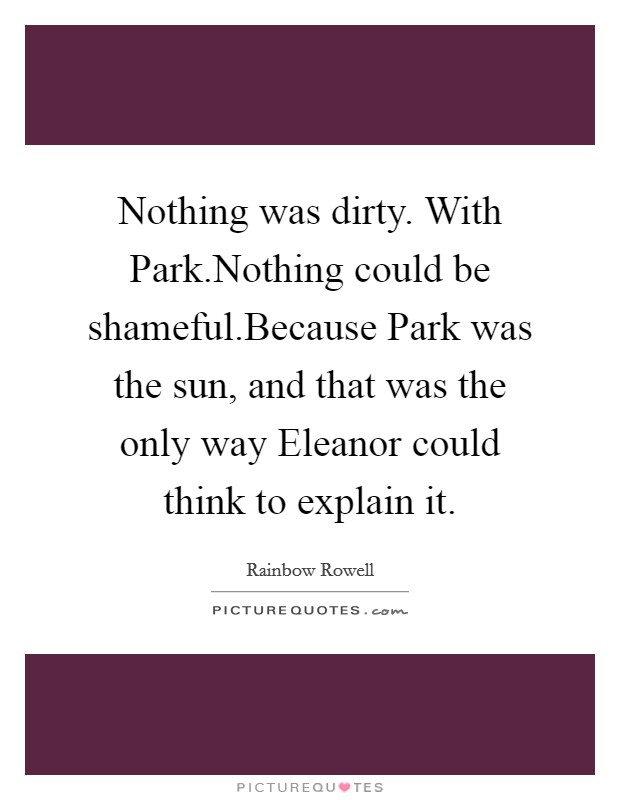 Nothing was dirty. With Park.Nothing could be shameful.Because Park was the sun, and that was the only way Eleanor could think to explain it. Picture Quote #1