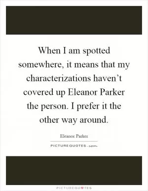 When I am spotted somewhere, it means that my characterizations haven’t covered up Eleanor Parker the person. I prefer it the other way around Picture Quote #1
