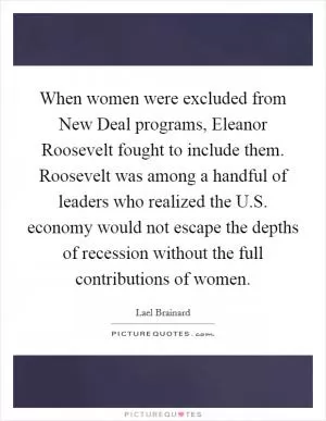 When women were excluded from New Deal programs, Eleanor Roosevelt fought to include them. Roosevelt was among a handful of leaders who realized the U.S. economy would not escape the depths of recession without the full contributions of women Picture Quote #1