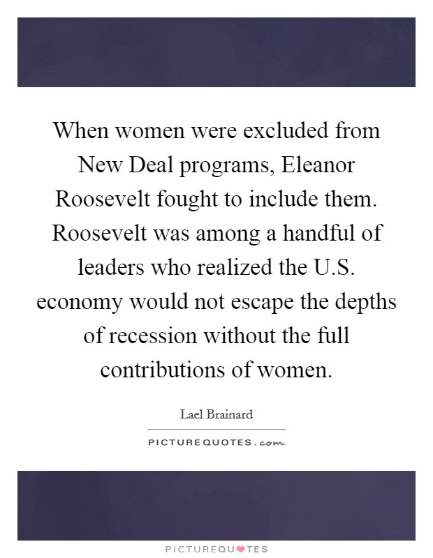 When women were excluded from New Deal programs, Eleanor Roosevelt fought to include them. Roosevelt was among a handful of leaders who realized the U.S. economy would not escape the depths of recession without the full contributions of women. Picture Quote #1