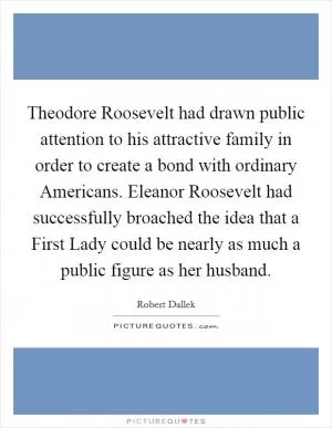 Theodore Roosevelt had drawn public attention to his attractive family in order to create a bond with ordinary Americans. Eleanor Roosevelt had successfully broached the idea that a First Lady could be nearly as much a public figure as her husband Picture Quote #1