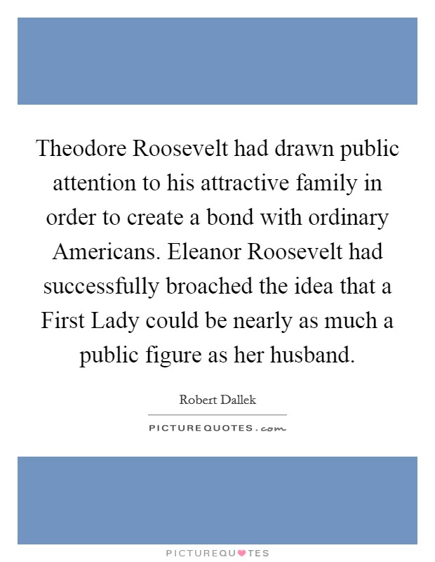 Theodore Roosevelt had drawn public attention to his attractive family in order to create a bond with ordinary Americans. Eleanor Roosevelt had successfully broached the idea that a First Lady could be nearly as much a public figure as her husband. Picture Quote #1