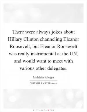 There were always jokes about Hillary Clinton channeling Eleanor Roosevelt, but Eleanor Roosevelt was really instrumental at the UN, and would want to meet with various other delegates Picture Quote #1