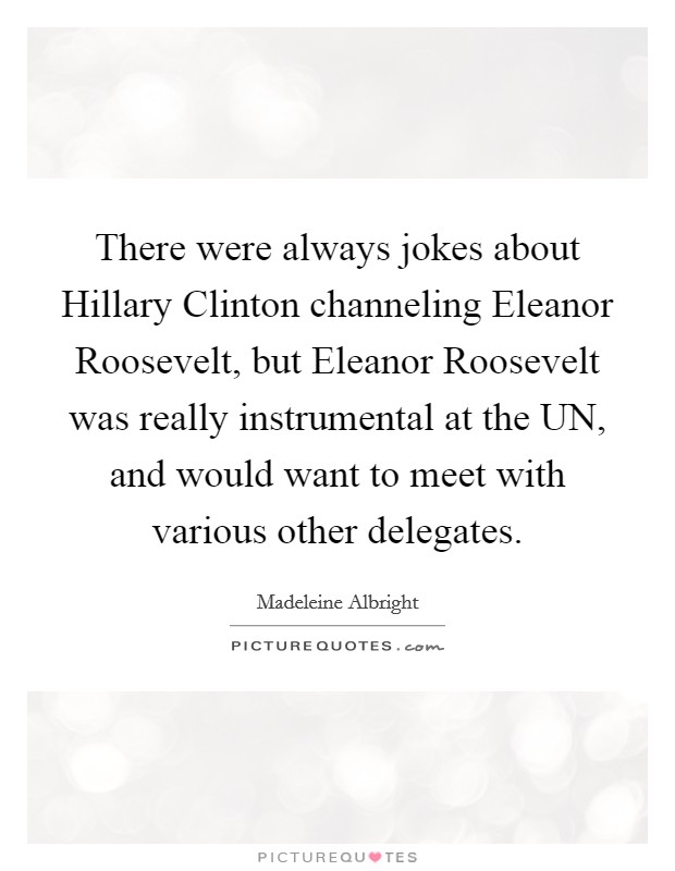 There were always jokes about Hillary Clinton channeling Eleanor Roosevelt, but Eleanor Roosevelt was really instrumental at the UN, and would want to meet with various other delegates. Picture Quote #1
