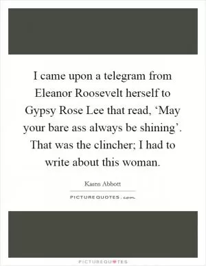 I came upon a telegram from Eleanor Roosevelt herself to Gypsy Rose Lee that read, ‘May your bare ass always be shining’. That was the clincher; I had to write about this woman Picture Quote #1