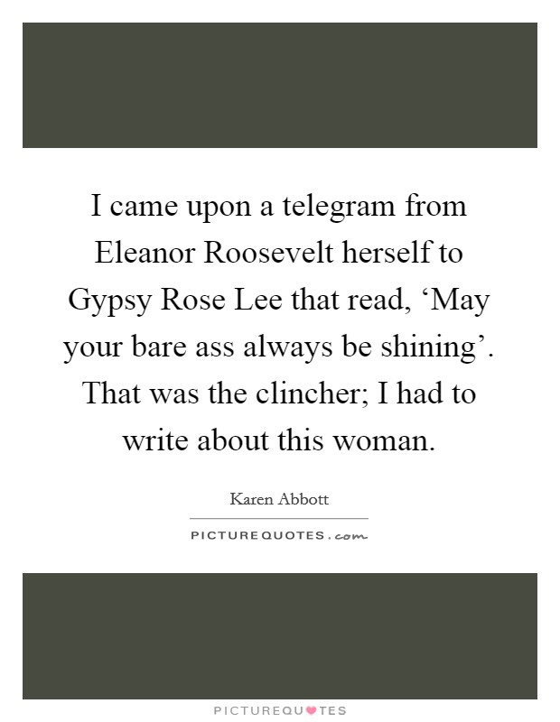 I came upon a telegram from Eleanor Roosevelt herself to Gypsy Rose Lee that read, ‘May your bare ass always be shining'. That was the clincher; I had to write about this woman. Picture Quote #1