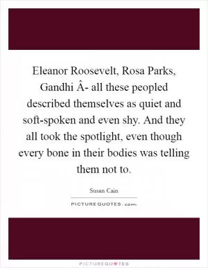 Eleanor Roosevelt, Rosa Parks, Gandhi Â- all these peopled described themselves as quiet and soft-spoken and even shy. And they all took the spotlight, even though every bone in their bodies was telling them not to Picture Quote #1
