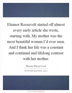 Eleanor Roosevelt started off almost every early article she wrote, starting with, My mother was the most beautiful woman I’d ever seen. And I think her life was a constant and continual and lifelong contrast with her mother Picture Quote #1