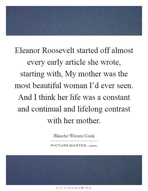 Eleanor Roosevelt started off almost every early article she wrote, starting with, My mother was the most beautiful woman I'd ever seen. And I think her life was a constant and continual and lifelong contrast with her mother. Picture Quote #1