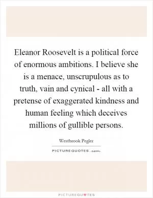 Eleanor Roosevelt is a political force of enormous ambitions. I believe she is a menace, unscrupulous as to truth, vain and cynical - all with a pretense of exaggerated kindness and human feeling which deceives millions of gullible persons Picture Quote #1