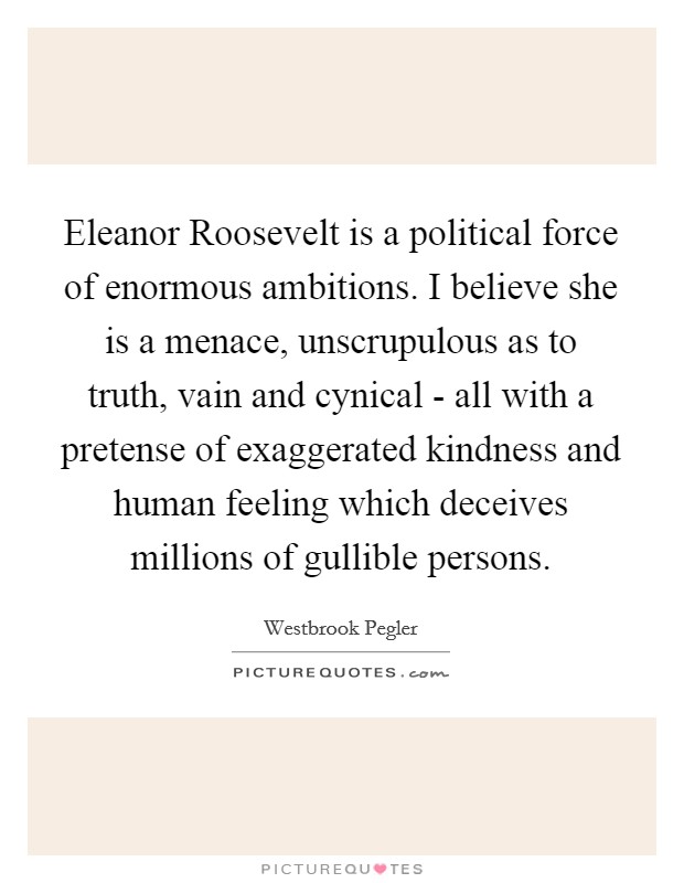 Eleanor Roosevelt is a political force of enormous ambitions. I believe she is a menace, unscrupulous as to truth, vain and cynical - all with a pretense of exaggerated kindness and human feeling which deceives millions of gullible persons. Picture Quote #1