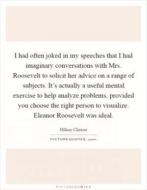 I had often joked in my speeches that I had imaginary conversations with Mrs. Roosevelt to solicit her advice on a range of subjects. It’s actually a useful mental exercise to help analyze problems, provided you choose the right person to visualize. Eleanor Roosevelt was ideal Picture Quote #1