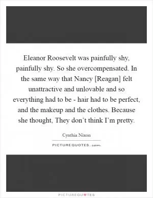 Eleanor Roosevelt was painfully shy, painfully shy. So she overcompensated. In the same way that Nancy [Reagan] felt unattractive and unlovable and so everything had to be - hair had to be perfect, and the makeup and the clothes. Because she thought, They don’t think I’m pretty Picture Quote #1
