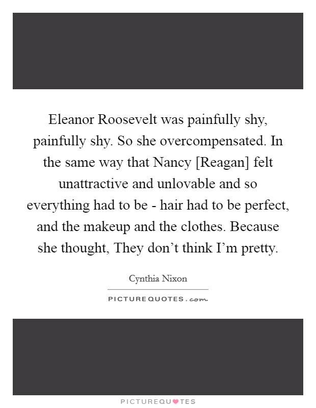 Eleanor Roosevelt was painfully shy, painfully shy. So she overcompensated. In the same way that Nancy [Reagan] felt unattractive and unlovable and so everything had to be - hair had to be perfect, and the makeup and the clothes. Because she thought, They don't think I'm pretty. Picture Quote #1