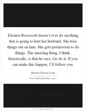 Eleanor Roosevelt doesn’t ever do anything that is going to hurt her husband. She tries things out on him. She gets permission to do things. The amazing thing, I think, historically, is that he says, Go do it. If you can make this happen, I’ll follow you Picture Quote #1