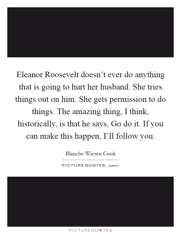 Eleanor Roosevelt doesn't ever do anything that is going to hurt her husband. She tries things out on him. She gets permission to do things. The amazing thing, I think, historically, is that he says, Go do it. If you can make this happen, I'll follow you. Picture Quote #1