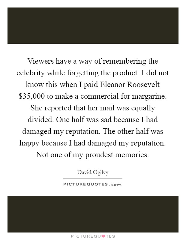 Viewers have a way of remembering the celebrity while forgetting the product. I did not know this when I paid Eleanor Roosevelt $35,000 to make a commercial for margarine. She reported that her mail was equally divided. One half was sad because I had damaged my reputation. The other half was happy because I had damaged my reputation. Not one of my proudest memories. Picture Quote #1