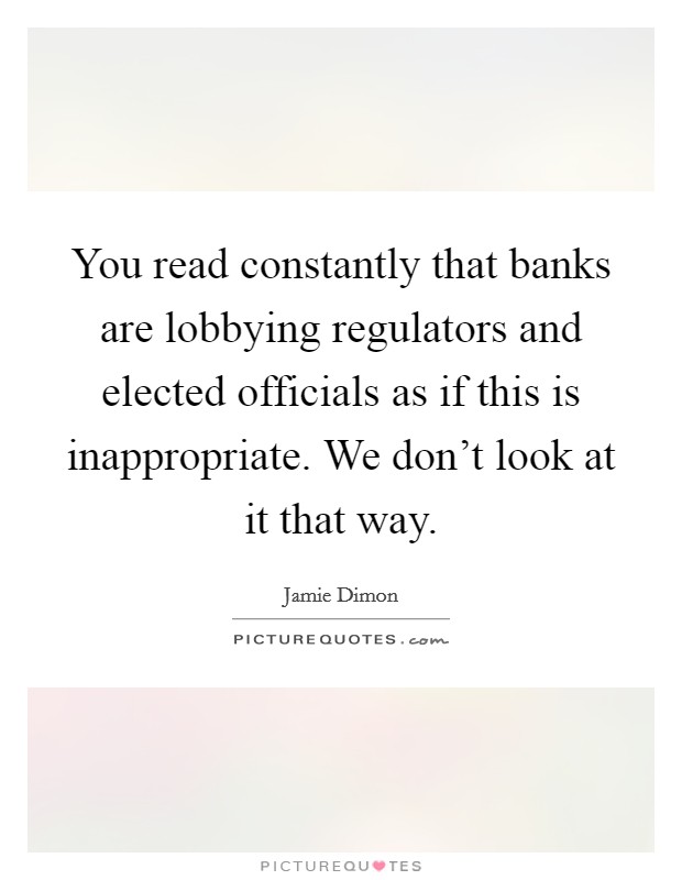 You read constantly that banks are lobbying regulators and elected officials as if this is inappropriate. We don't look at it that way. Picture Quote #1