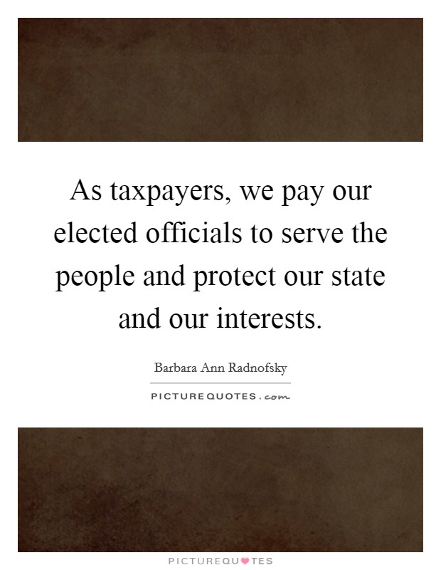 As taxpayers, we pay our elected officials to serve the people and protect our state and our interests. Picture Quote #1