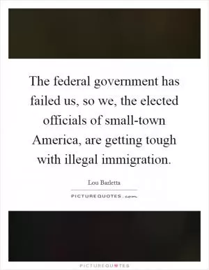 The federal government has failed us, so we, the elected officials of small-town America, are getting tough with illegal immigration Picture Quote #1