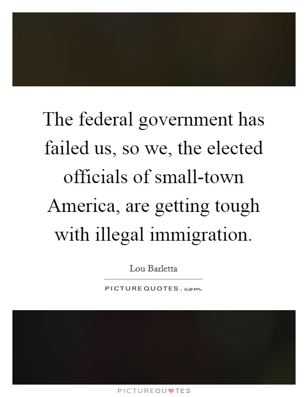 The federal government has failed us, so we, the elected officials of small-town America, are getting tough with illegal immigration. Picture Quote #1