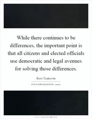 While there continues to be differences, the important point is that all citizens and elected officials use democratic and legal avenues for solving those differences Picture Quote #1