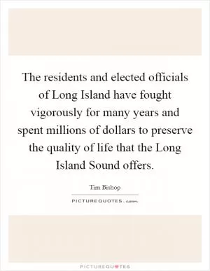 The residents and elected officials of Long Island have fought vigorously for many years and spent millions of dollars to preserve the quality of life that the Long Island Sound offers Picture Quote #1