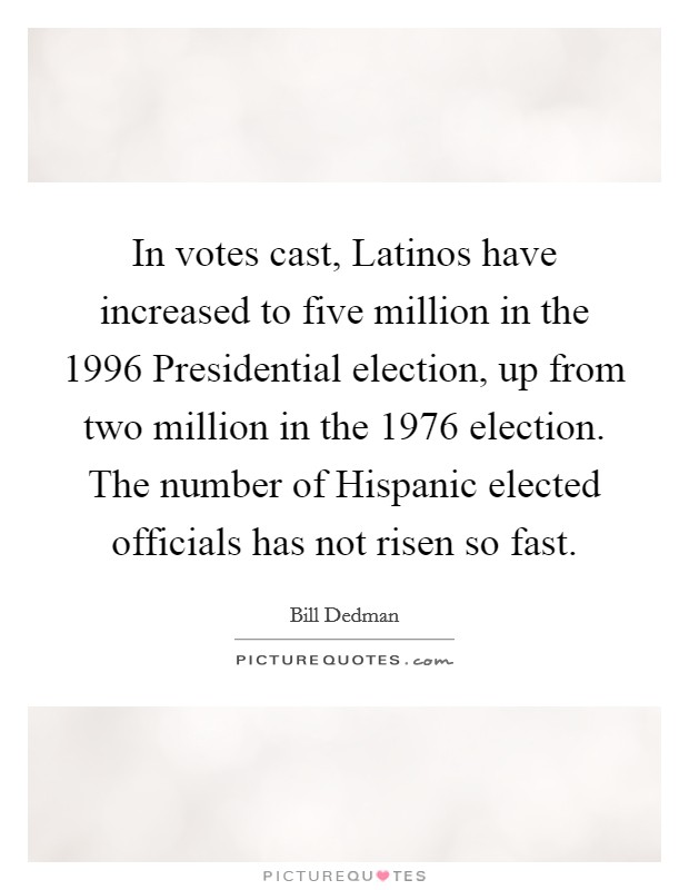 In votes cast, Latinos have increased to five million in the 1996 Presidential election, up from two million in the 1976 election. The number of Hispanic elected officials has not risen so fast. Picture Quote #1