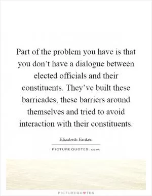 Part of the problem you have is that you don’t have a dialogue between elected officials and their constituents. They’ve built these barricades, these barriers around themselves and tried to avoid interaction with their constituents Picture Quote #1