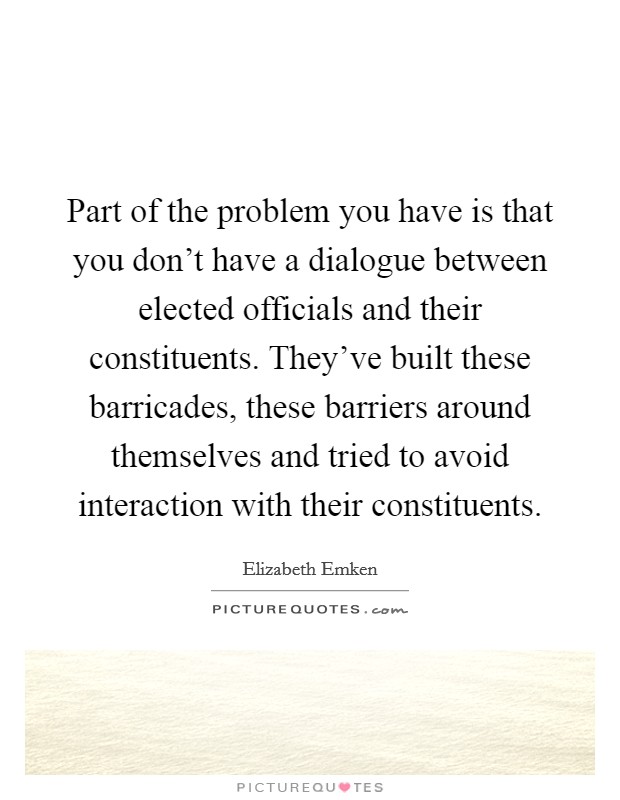 Part of the problem you have is that you don't have a dialogue between elected officials and their constituents. They've built these barricades, these barriers around themselves and tried to avoid interaction with their constituents. Picture Quote #1