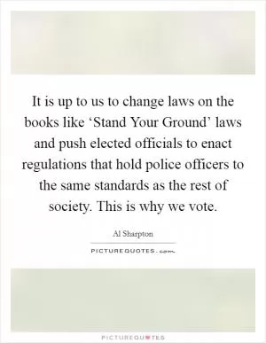 It is up to us to change laws on the books like ‘Stand Your Ground’ laws and push elected officials to enact regulations that hold police officers to the same standards as the rest of society. This is why we vote Picture Quote #1