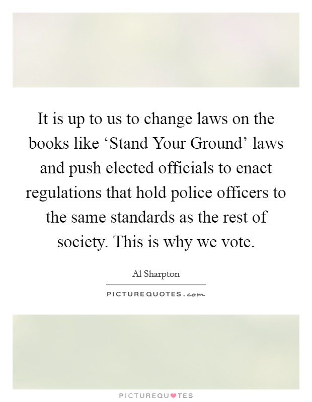 It is up to us to change laws on the books like ‘Stand Your Ground' laws and push elected officials to enact regulations that hold police officers to the same standards as the rest of society. This is why we vote. Picture Quote #1