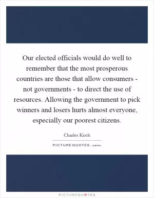 Our elected officials would do well to remember that the most prosperous countries are those that allow consumers - not governments - to direct the use of resources. Allowing the government to pick winners and losers hurts almost everyone, especially our poorest citizens Picture Quote #1