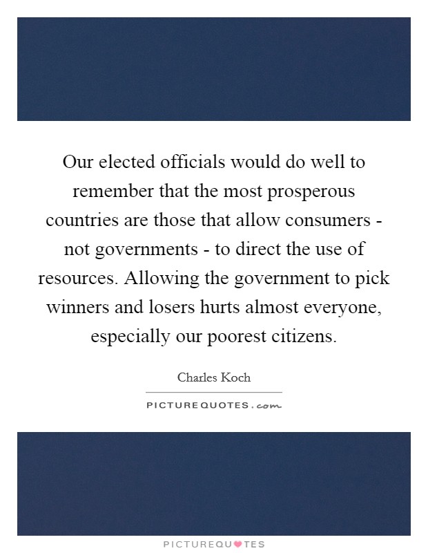 Our elected officials would do well to remember that the most prosperous countries are those that allow consumers - not governments - to direct the use of resources. Allowing the government to pick winners and losers hurts almost everyone, especially our poorest citizens. Picture Quote #1