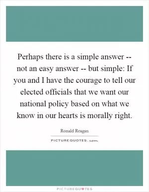 Perhaps there is a simple answer -- not an easy answer -- but simple: If you and I have the courage to tell our elected officials that we want our national policy based on what we know in our hearts is morally right Picture Quote #1