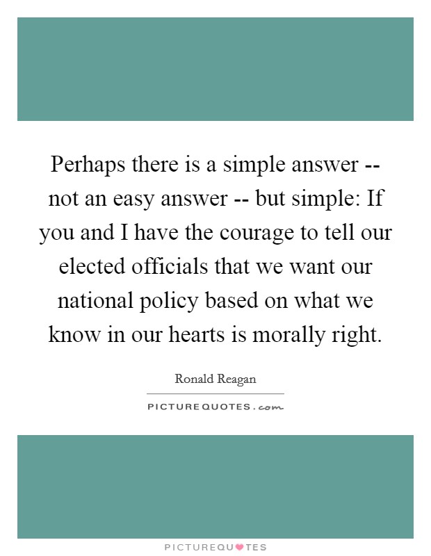 Perhaps there is a simple answer -- not an easy answer -- but simple: If you and I have the courage to tell our elected officials that we want our national policy based on what we know in our hearts is morally right. Picture Quote #1