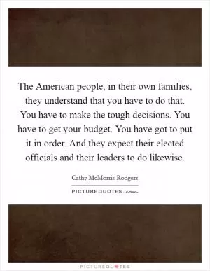 The American people, in their own families, they understand that you have to do that. You have to make the tough decisions. You have to get your budget. You have got to put it in order. And they expect their elected officials and their leaders to do likewise Picture Quote #1