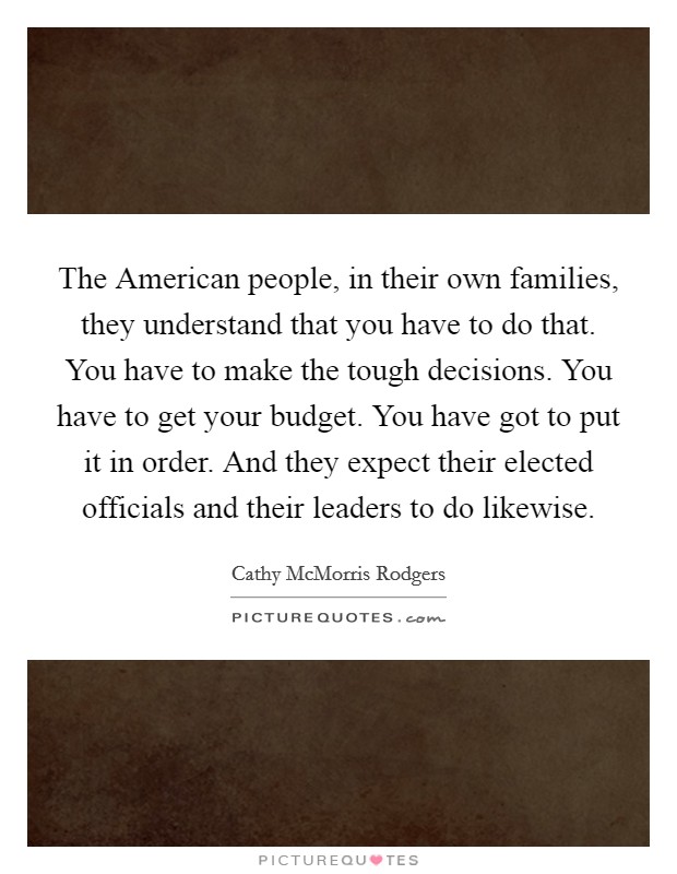 The American people, in their own families, they understand that you have to do that. You have to make the tough decisions. You have to get your budget. You have got to put it in order. And they expect their elected officials and their leaders to do likewise. Picture Quote #1