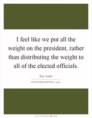 I feel like we put all the weight on the president, rather than distributing the weight to all of the elected officials Picture Quote #1