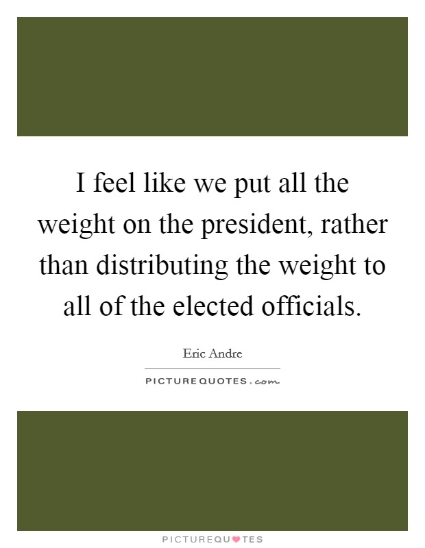 I feel like we put all the weight on the president, rather than distributing the weight to all of the elected officials. Picture Quote #1