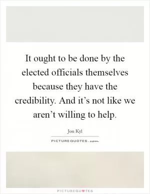 It ought to be done by the elected officials themselves because they have the credibility. And it’s not like we aren’t willing to help Picture Quote #1
