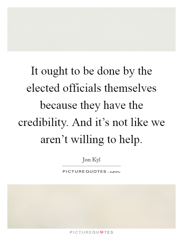 It ought to be done by the elected officials themselves because they have the credibility. And it's not like we aren't willing to help. Picture Quote #1