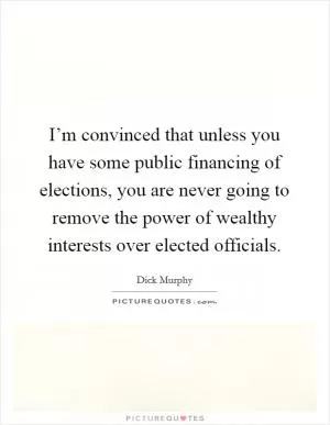 I’m convinced that unless you have some public financing of elections, you are never going to remove the power of wealthy interests over elected officials Picture Quote #1
