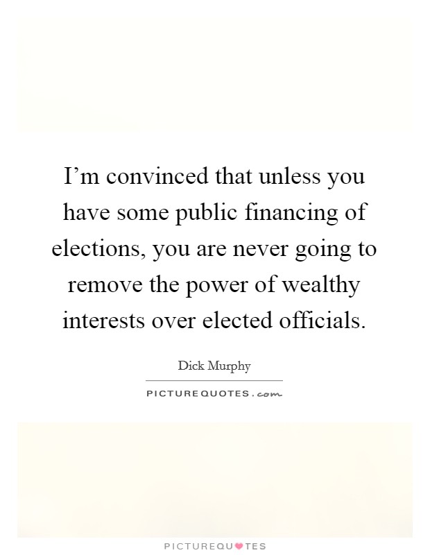 I'm convinced that unless you have some public financing of elections, you are never going to remove the power of wealthy interests over elected officials. Picture Quote #1