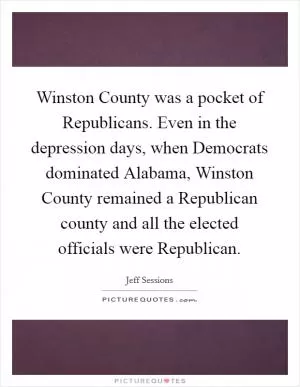 Winston County was a pocket of Republicans. Even in the depression days, when Democrats dominated Alabama, Winston County remained a Republican county and all the elected officials were Republican Picture Quote #1
