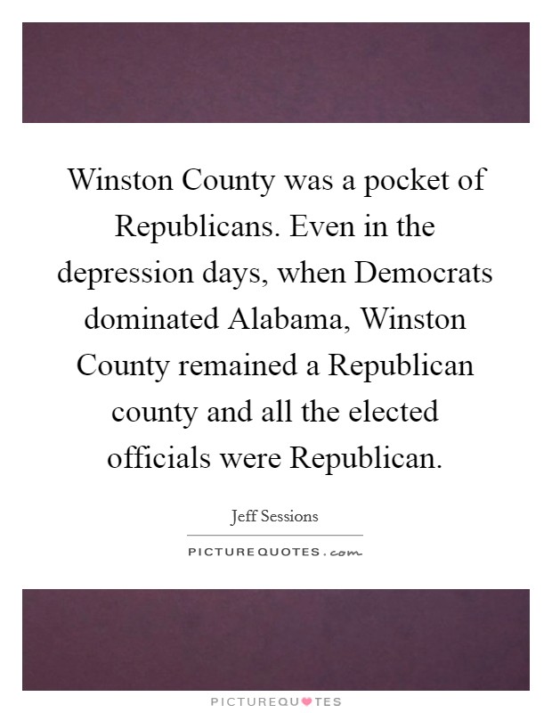 Winston County was a pocket of Republicans. Even in the depression days, when Democrats dominated Alabama, Winston County remained a Republican county and all the elected officials were Republican. Picture Quote #1