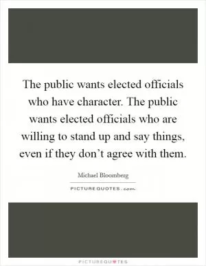 The public wants elected officials who have character. The public wants elected officials who are willing to stand up and say things, even if they don’t agree with them Picture Quote #1