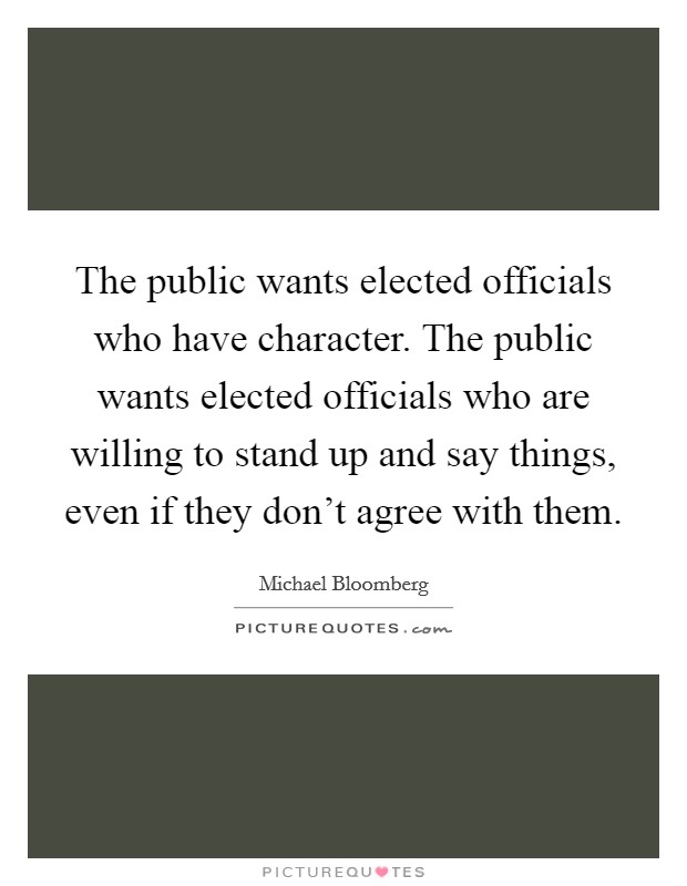 The public wants elected officials who have character. The public wants elected officials who are willing to stand up and say things, even if they don't agree with them. Picture Quote #1